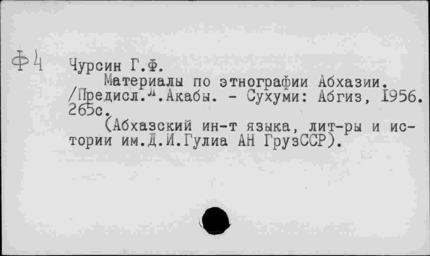 ﻿ф!ј
Чурсин Г.Ф.
Материалы по этнографии Абхазии. /Лрецисл.Акабы. - Сухуми: Абгиз, 1956.
(Абхазский ин-т языка, лит-ры и истории им.Д.И.Гулиа АН ГрузССР).